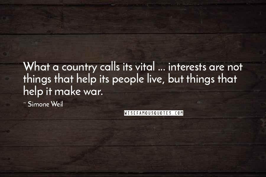 Simone Weil Quotes: What a country calls its vital ... interests are not things that help its people live, but things that help it make war.