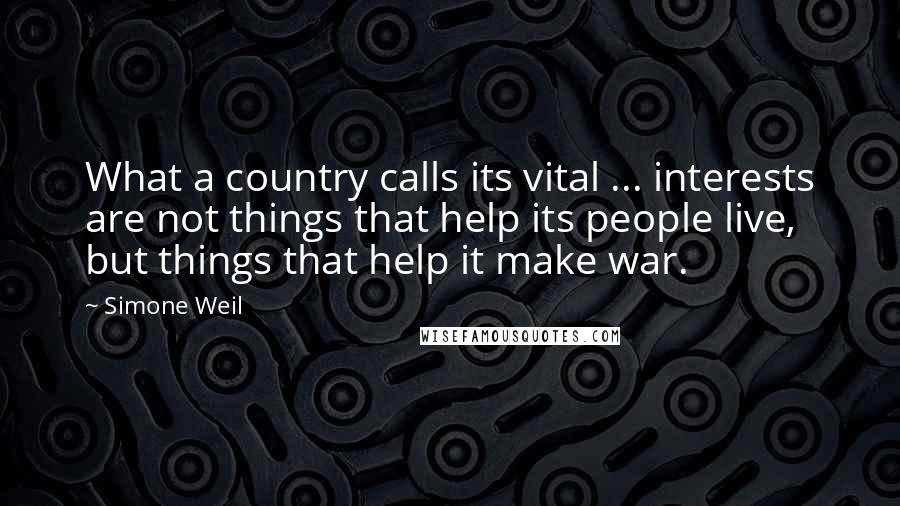 Simone Weil Quotes: What a country calls its vital ... interests are not things that help its people live, but things that help it make war.