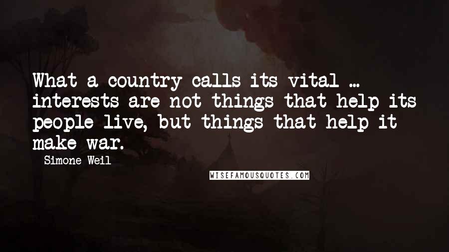 Simone Weil Quotes: What a country calls its vital ... interests are not things that help its people live, but things that help it make war.