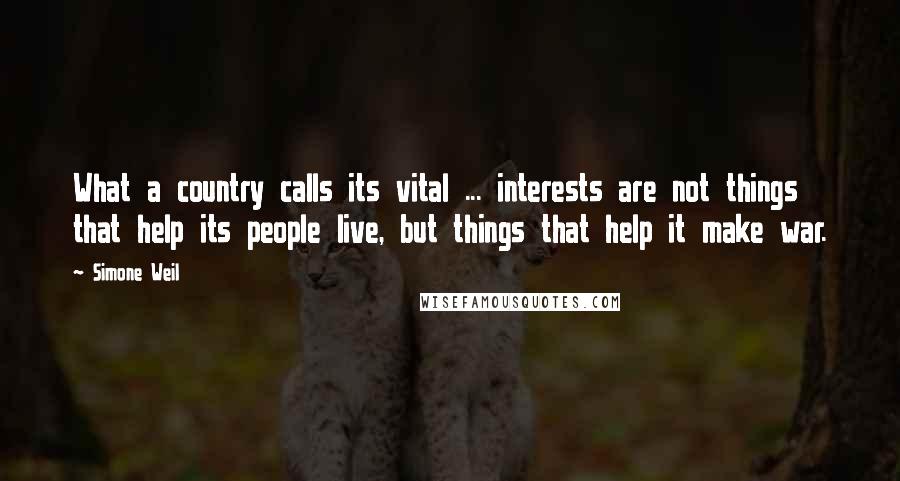 Simone Weil Quotes: What a country calls its vital ... interests are not things that help its people live, but things that help it make war.