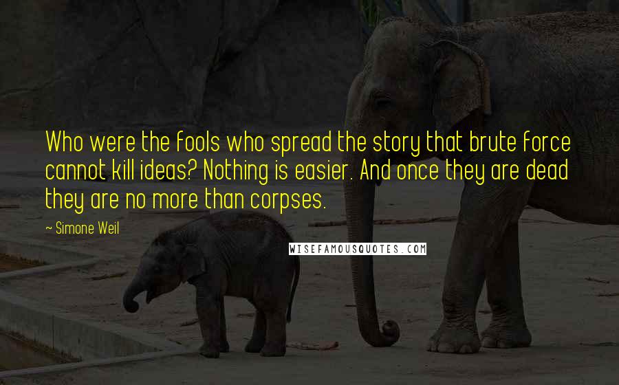Simone Weil Quotes: Who were the fools who spread the story that brute force cannot kill ideas? Nothing is easier. And once they are dead they are no more than corpses.