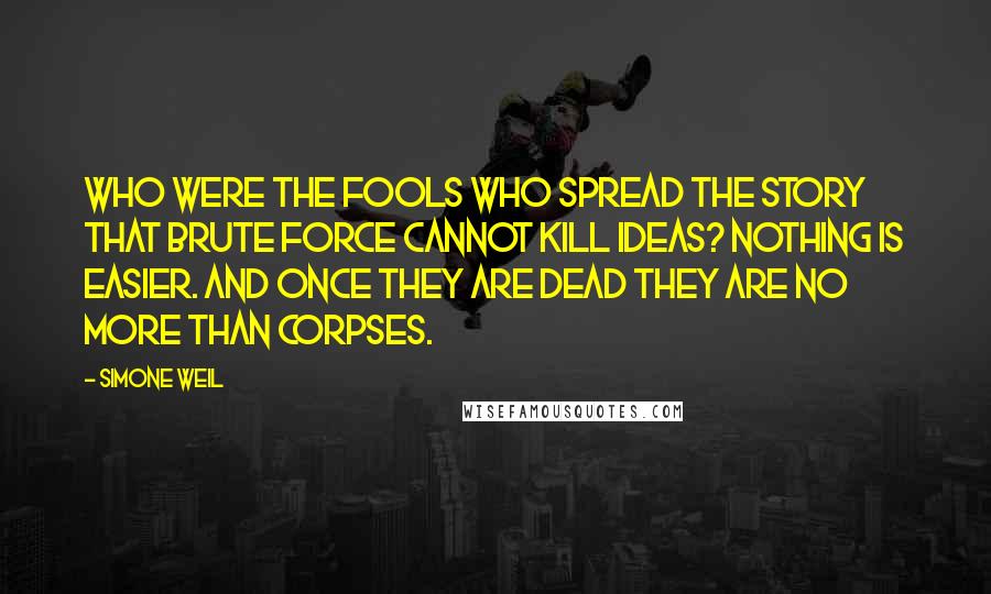 Simone Weil Quotes: Who were the fools who spread the story that brute force cannot kill ideas? Nothing is easier. And once they are dead they are no more than corpses.