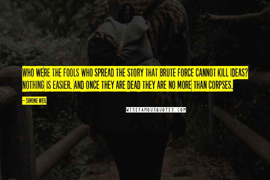Simone Weil Quotes: Who were the fools who spread the story that brute force cannot kill ideas? Nothing is easier. And once they are dead they are no more than corpses.