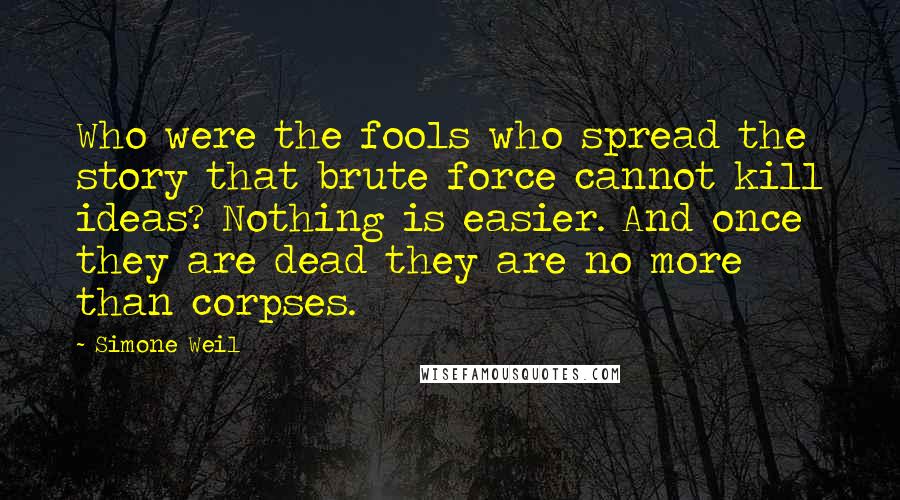 Simone Weil Quotes: Who were the fools who spread the story that brute force cannot kill ideas? Nothing is easier. And once they are dead they are no more than corpses.