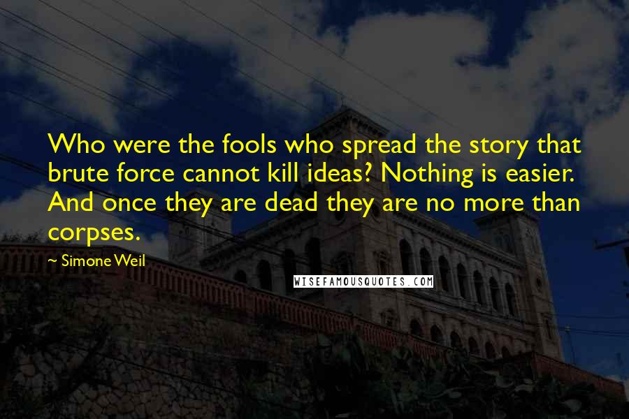 Simone Weil Quotes: Who were the fools who spread the story that brute force cannot kill ideas? Nothing is easier. And once they are dead they are no more than corpses.