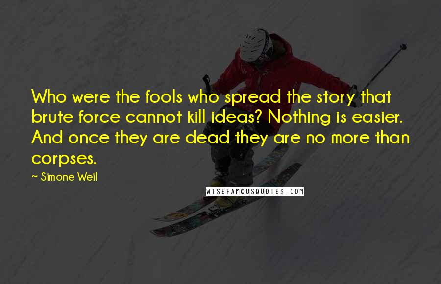 Simone Weil Quotes: Who were the fools who spread the story that brute force cannot kill ideas? Nothing is easier. And once they are dead they are no more than corpses.