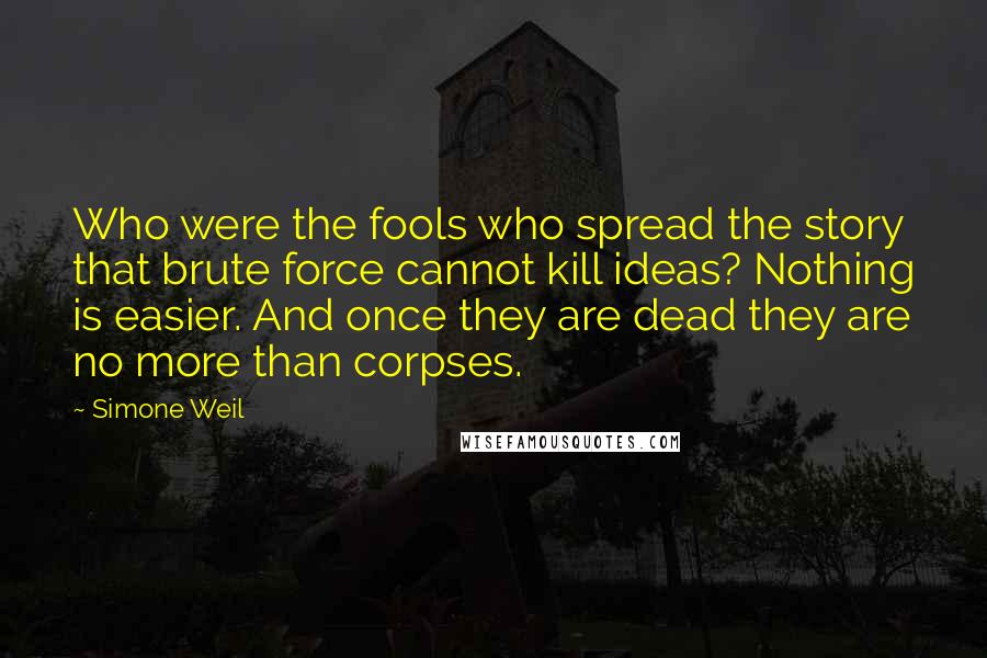 Simone Weil Quotes: Who were the fools who spread the story that brute force cannot kill ideas? Nothing is easier. And once they are dead they are no more than corpses.