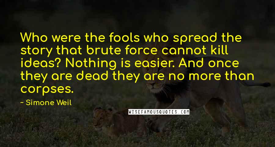 Simone Weil Quotes: Who were the fools who spread the story that brute force cannot kill ideas? Nothing is easier. And once they are dead they are no more than corpses.