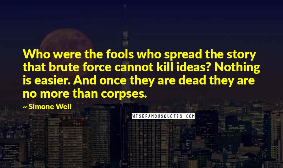 Simone Weil Quotes: Who were the fools who spread the story that brute force cannot kill ideas? Nothing is easier. And once they are dead they are no more than corpses.