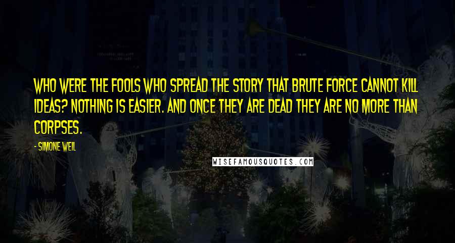Simone Weil Quotes: Who were the fools who spread the story that brute force cannot kill ideas? Nothing is easier. And once they are dead they are no more than corpses.