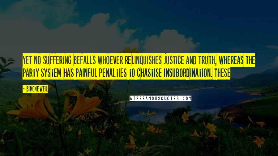 Simone Weil Quotes: Yet no suffering befalls whoever relinquishes justice and truth, whereas the party system has painful penalties to chastise insubordination. These