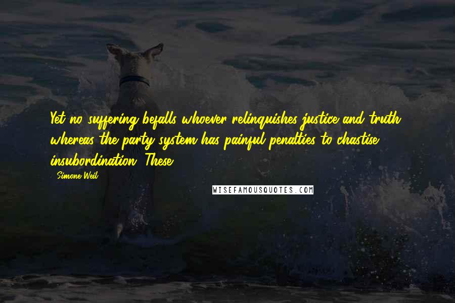 Simone Weil Quotes: Yet no suffering befalls whoever relinquishes justice and truth, whereas the party system has painful penalties to chastise insubordination. These