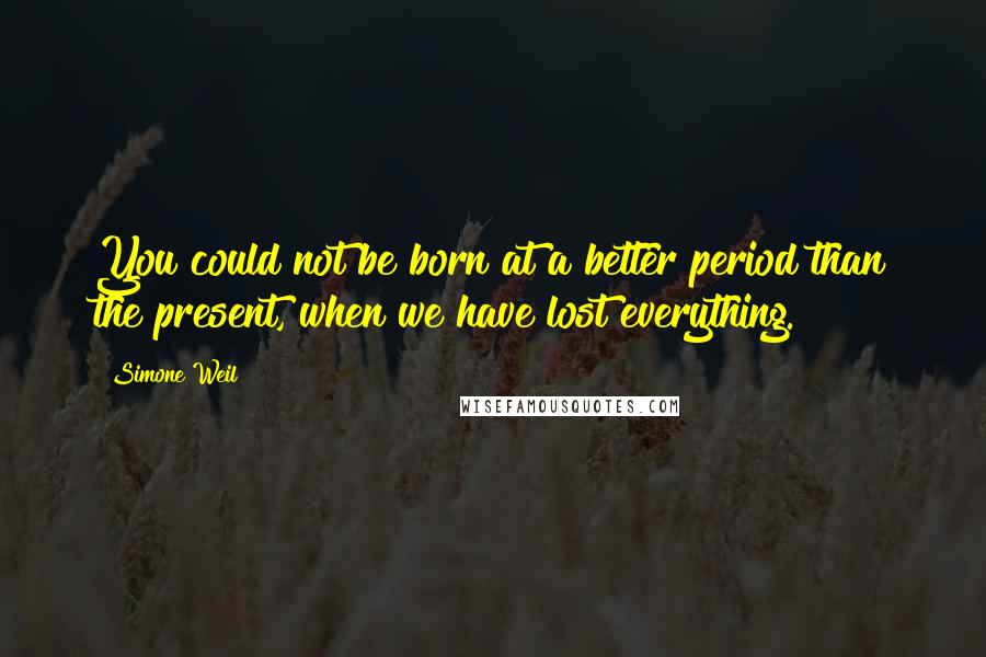 Simone Weil Quotes: You could not be born at a better period than the present, when we have lost everything.