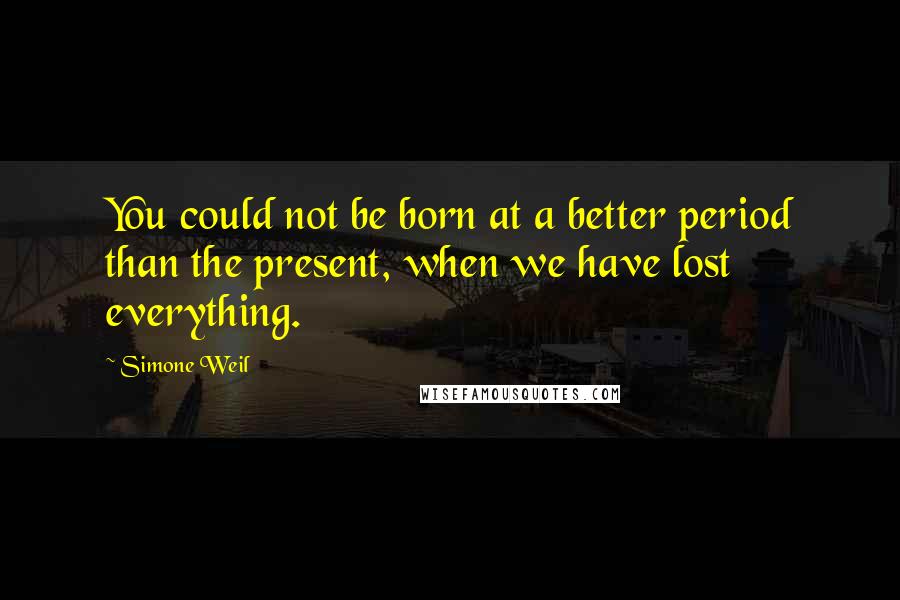 Simone Weil Quotes: You could not be born at a better period than the present, when we have lost everything.