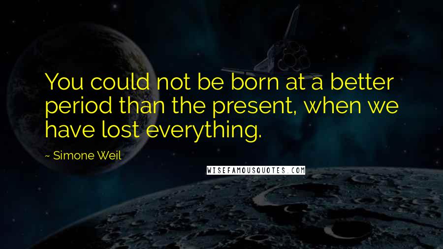 Simone Weil Quotes: You could not be born at a better period than the present, when we have lost everything.