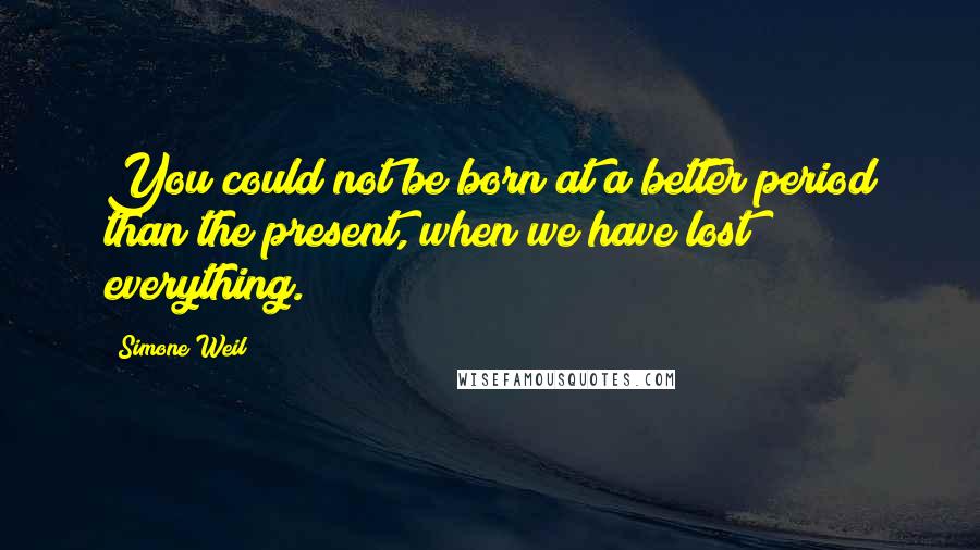 Simone Weil Quotes: You could not be born at a better period than the present, when we have lost everything.