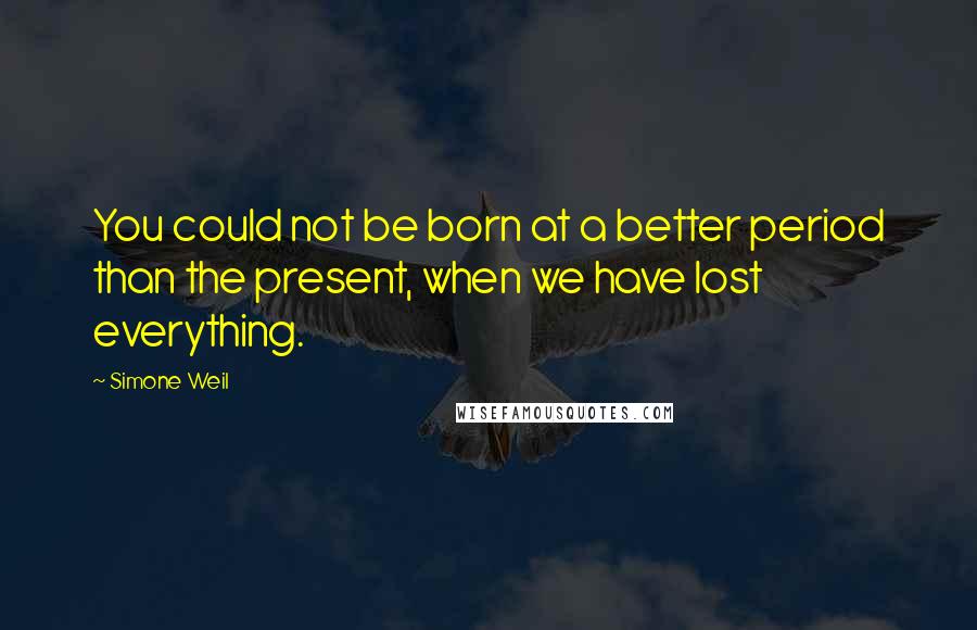 Simone Weil Quotes: You could not be born at a better period than the present, when we have lost everything.