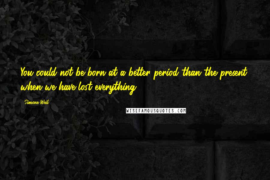 Simone Weil Quotes: You could not be born at a better period than the present, when we have lost everything.