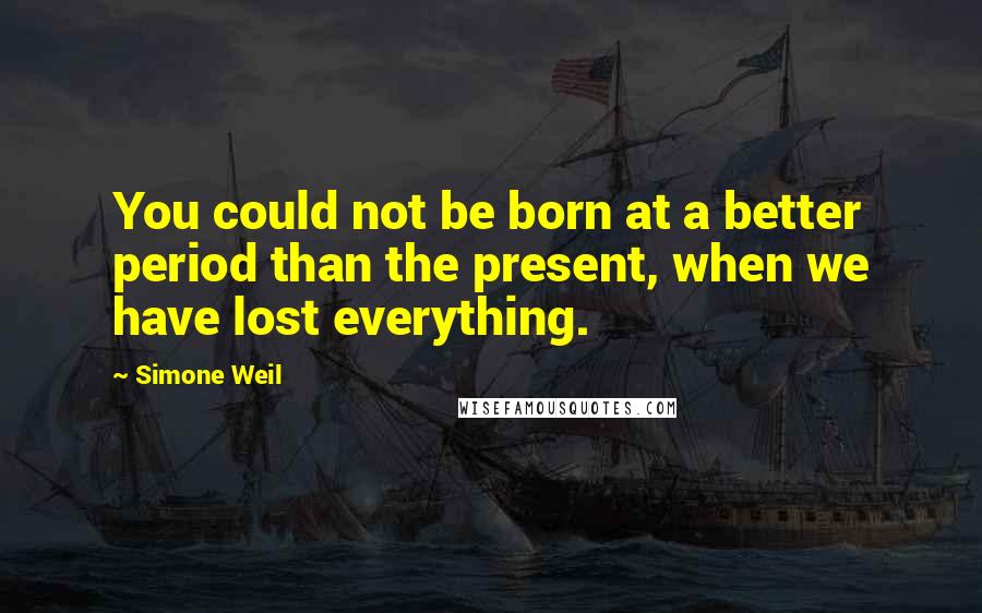 Simone Weil Quotes: You could not be born at a better period than the present, when we have lost everything.