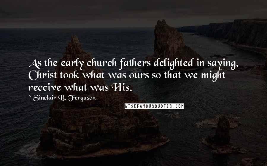 Sinclair B. Ferguson Quotes: As the early church fathers delighted in saying, Christ took what was ours so that we might receive what was His.