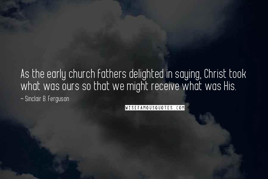 Sinclair B. Ferguson Quotes: As the early church fathers delighted in saying, Christ took what was ours so that we might receive what was His.