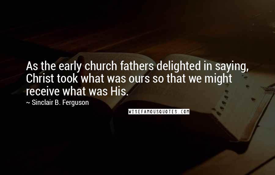 Sinclair B. Ferguson Quotes: As the early church fathers delighted in saying, Christ took what was ours so that we might receive what was His.