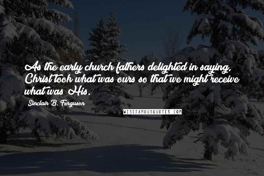 Sinclair B. Ferguson Quotes: As the early church fathers delighted in saying, Christ took what was ours so that we might receive what was His.