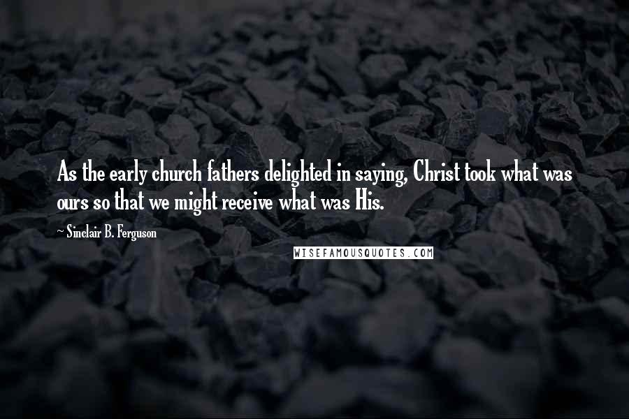 Sinclair B. Ferguson Quotes: As the early church fathers delighted in saying, Christ took what was ours so that we might receive what was His.