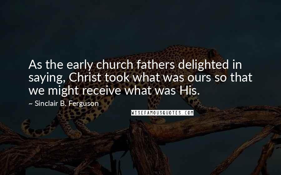 Sinclair B. Ferguson Quotes: As the early church fathers delighted in saying, Christ took what was ours so that we might receive what was His.