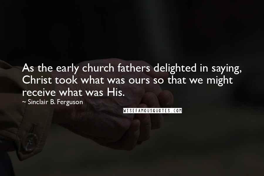 Sinclair B. Ferguson Quotes: As the early church fathers delighted in saying, Christ took what was ours so that we might receive what was His.