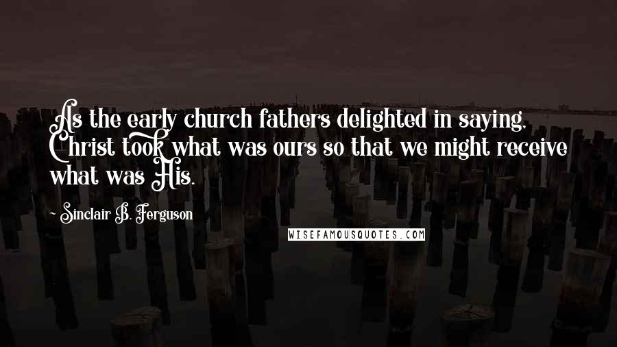 Sinclair B. Ferguson Quotes: As the early church fathers delighted in saying, Christ took what was ours so that we might receive what was His.