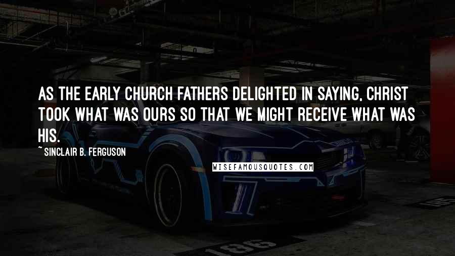 Sinclair B. Ferguson Quotes: As the early church fathers delighted in saying, Christ took what was ours so that we might receive what was His.