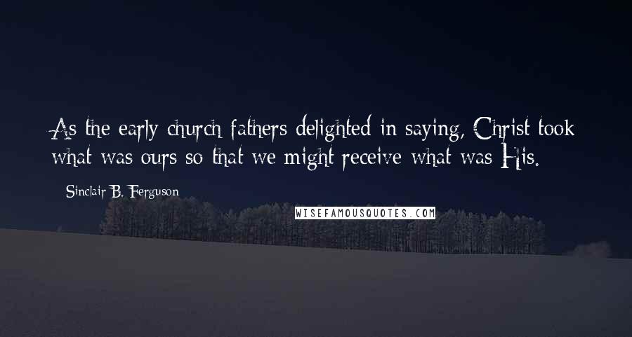 Sinclair B. Ferguson Quotes: As the early church fathers delighted in saying, Christ took what was ours so that we might receive what was His.
