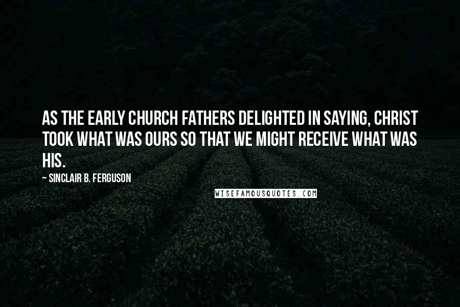 Sinclair B. Ferguson Quotes: As the early church fathers delighted in saying, Christ took what was ours so that we might receive what was His.