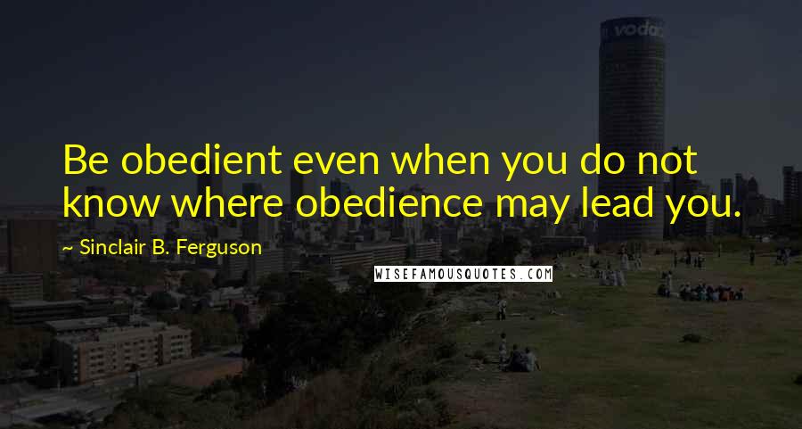 Sinclair B. Ferguson Quotes: Be obedient even when you do not know where obedience may lead you.