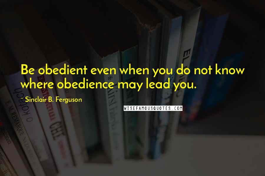 Sinclair B. Ferguson Quotes: Be obedient even when you do not know where obedience may lead you.