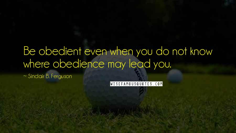 Sinclair B. Ferguson Quotes: Be obedient even when you do not know where obedience may lead you.