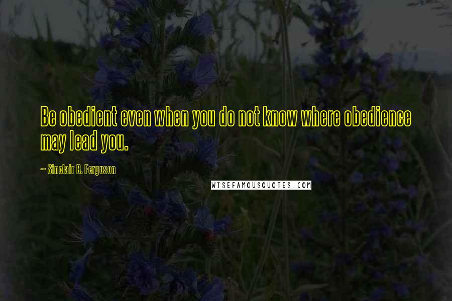 Sinclair B. Ferguson Quotes: Be obedient even when you do not know where obedience may lead you.