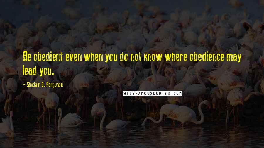 Sinclair B. Ferguson Quotes: Be obedient even when you do not know where obedience may lead you.