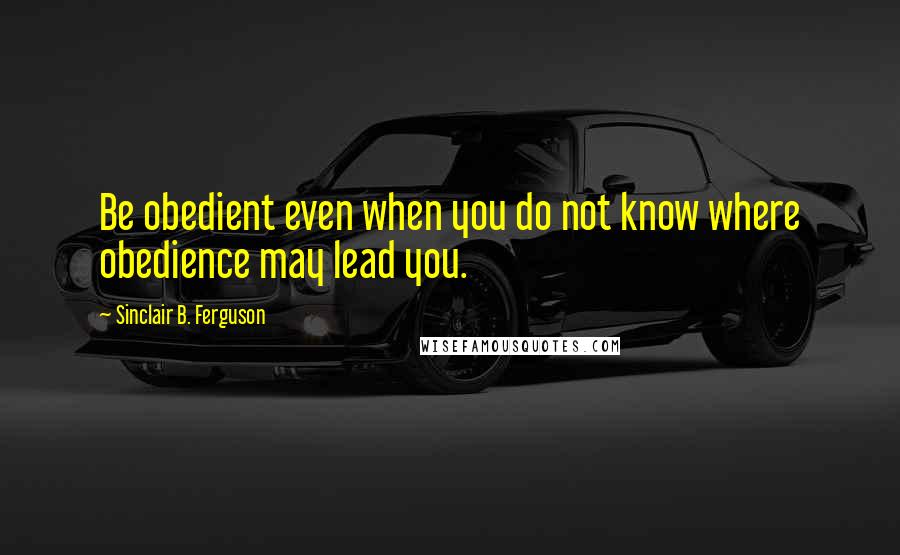 Sinclair B. Ferguson Quotes: Be obedient even when you do not know where obedience may lead you.