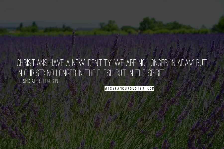 Sinclair B. Ferguson Quotes: Christians have a new identity. We are no longer 'in Adam' but 'in Christ'; no longer in the flesh but in the Spirit ...