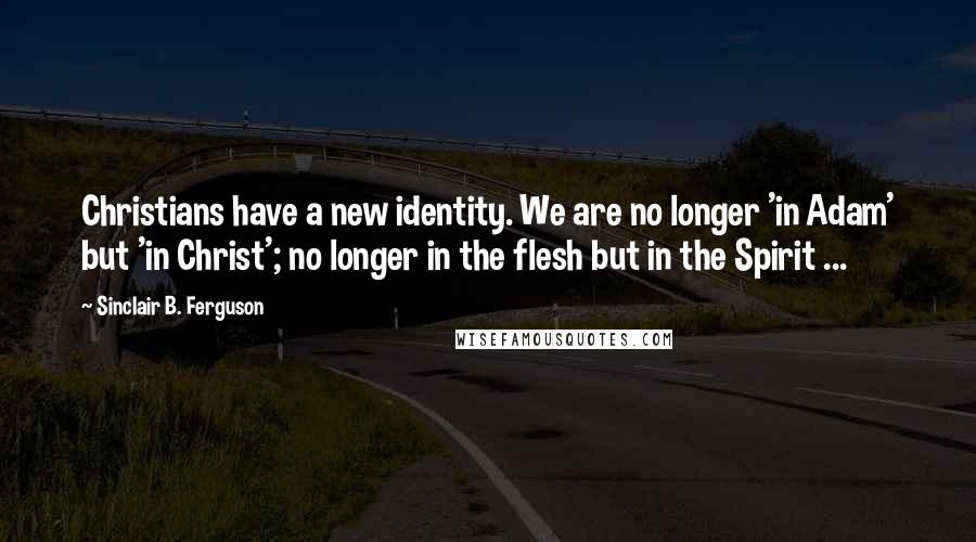 Sinclair B. Ferguson Quotes: Christians have a new identity. We are no longer 'in Adam' but 'in Christ'; no longer in the flesh but in the Spirit ...