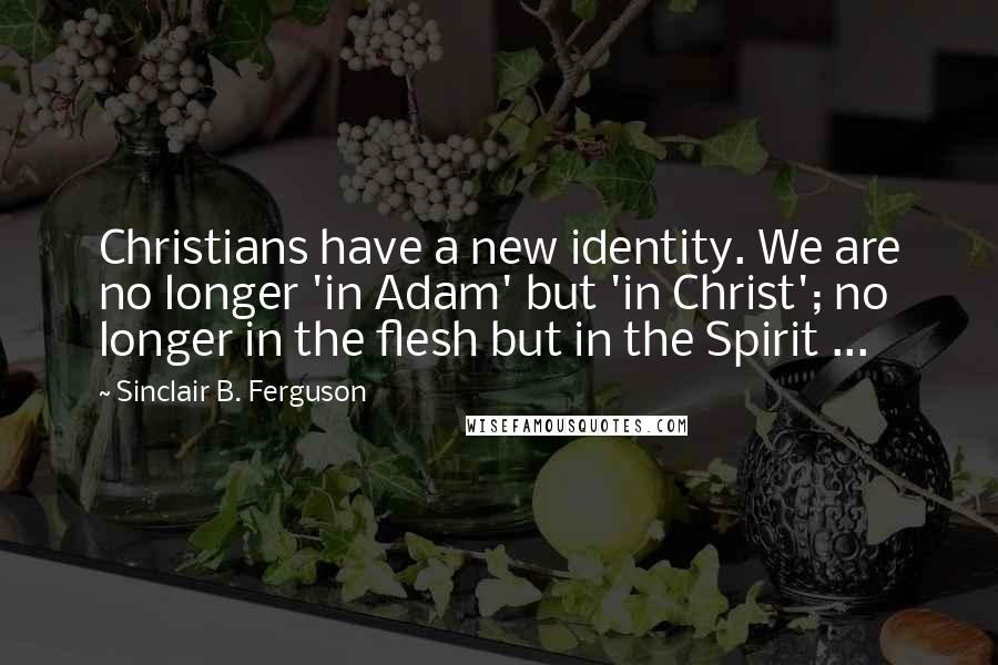 Sinclair B. Ferguson Quotes: Christians have a new identity. We are no longer 'in Adam' but 'in Christ'; no longer in the flesh but in the Spirit ...