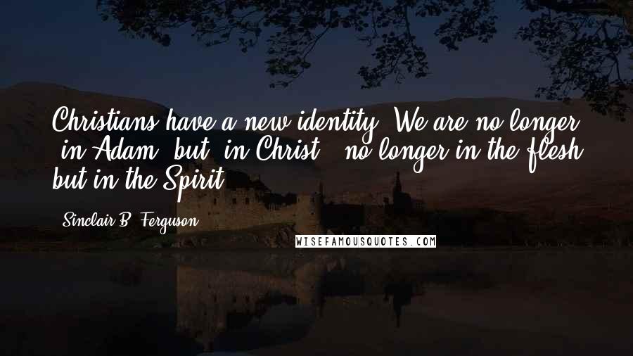 Sinclair B. Ferguson Quotes: Christians have a new identity. We are no longer 'in Adam' but 'in Christ'; no longer in the flesh but in the Spirit ...