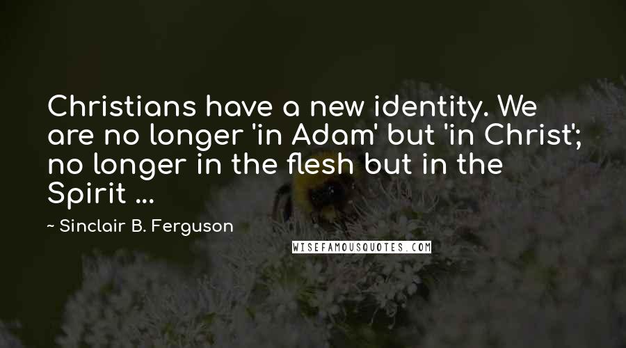 Sinclair B. Ferguson Quotes: Christians have a new identity. We are no longer 'in Adam' but 'in Christ'; no longer in the flesh but in the Spirit ...