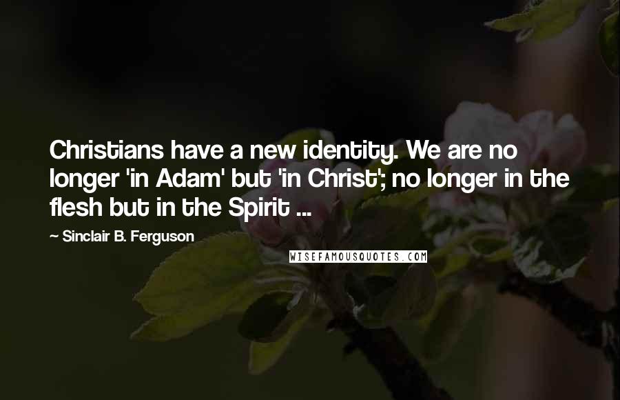 Sinclair B. Ferguson Quotes: Christians have a new identity. We are no longer 'in Adam' but 'in Christ'; no longer in the flesh but in the Spirit ...