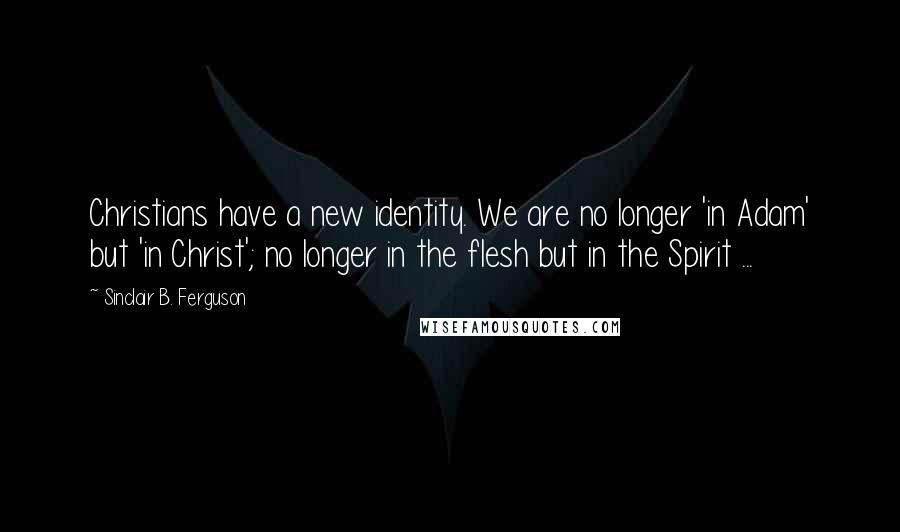 Sinclair B. Ferguson Quotes: Christians have a new identity. We are no longer 'in Adam' but 'in Christ'; no longer in the flesh but in the Spirit ...