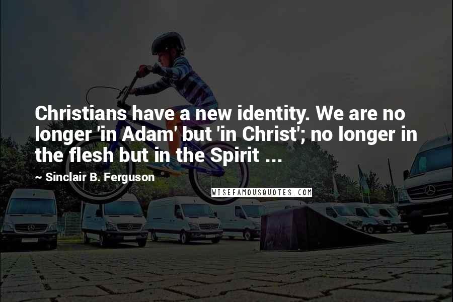 Sinclair B. Ferguson Quotes: Christians have a new identity. We are no longer 'in Adam' but 'in Christ'; no longer in the flesh but in the Spirit ...