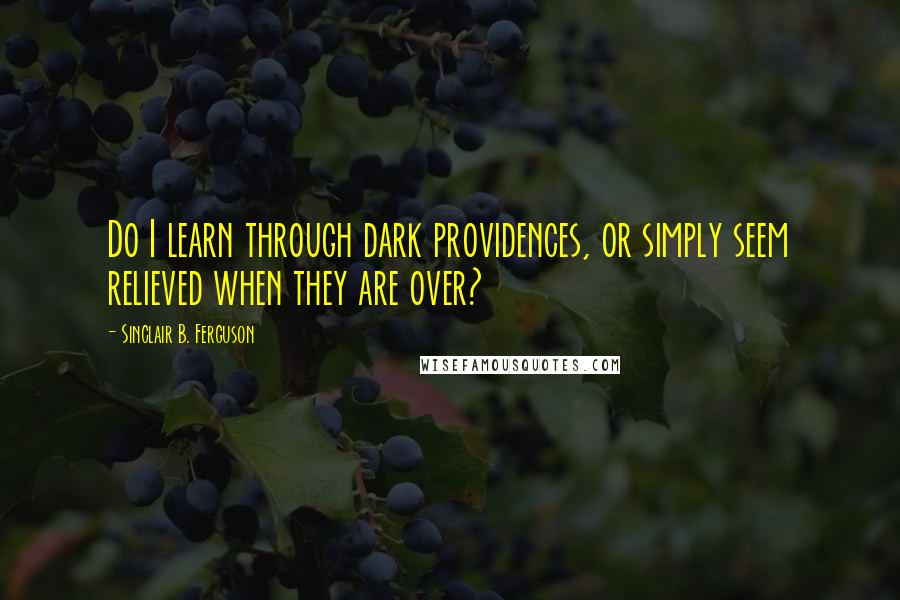 Sinclair B. Ferguson Quotes: Do I learn through dark providences, or simply seem relieved when they are over?