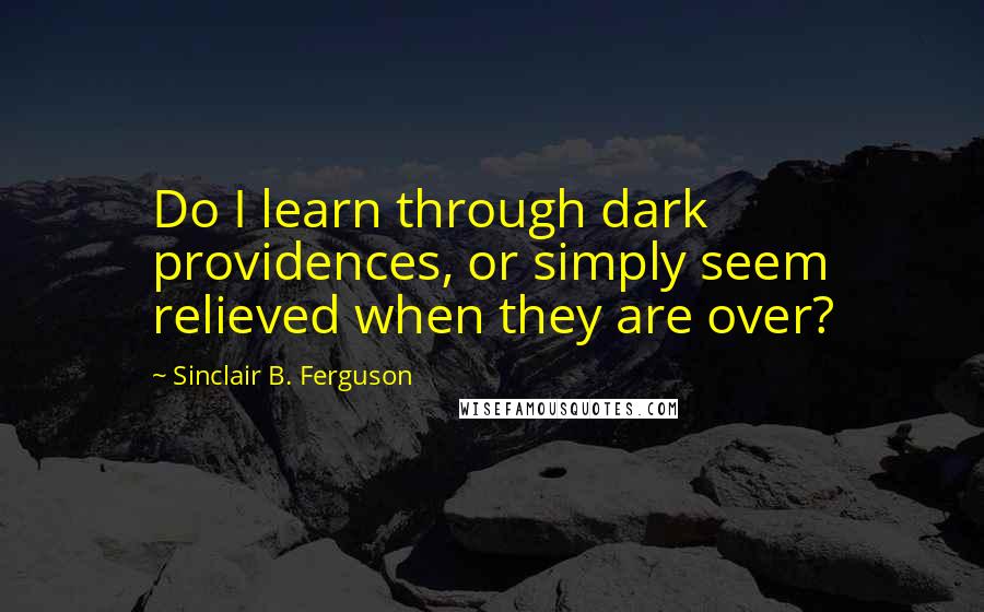 Sinclair B. Ferguson Quotes: Do I learn through dark providences, or simply seem relieved when they are over?